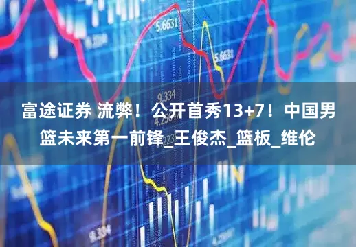 富途证券 流弊！公开首秀13+7！中国男篮未来第一前锋_王俊杰_篮板_维伦