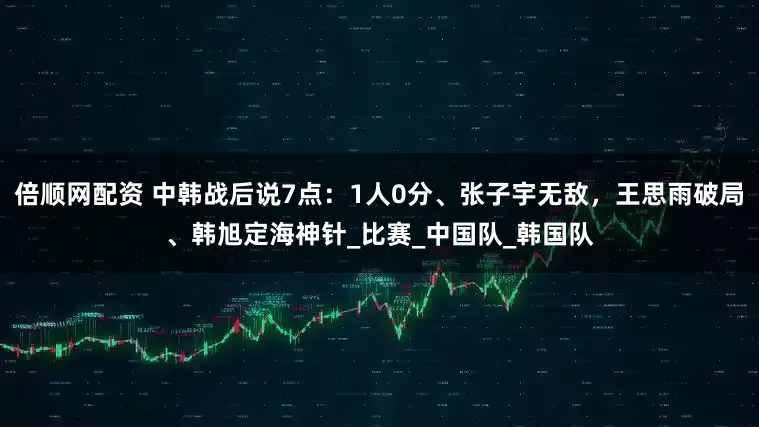倍顺网配资 中韩战后说7点：1人0分、张子宇无敌，王思雨破局、韩旭定海神针_比赛_中国队_韩国队