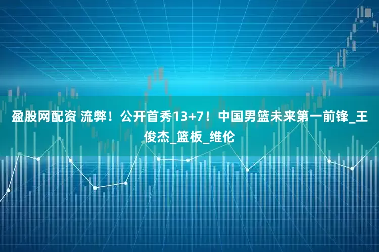 盈股网配资 流弊！公开首秀13+7！中国男篮未来第一前锋_王俊杰_篮板_维伦