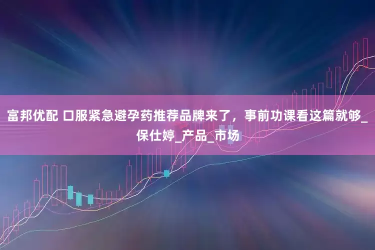 富邦优配 口服紧急避孕药推荐品牌来了，事前功课看这篇就够_保仕婷_产品_市场