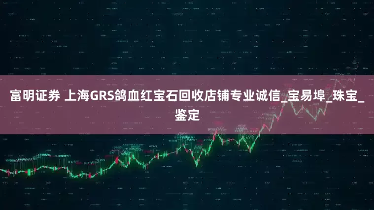 富明证券 上海GRS鸽血红宝石回收店铺专业诚信_宝易埠_珠宝_鉴定