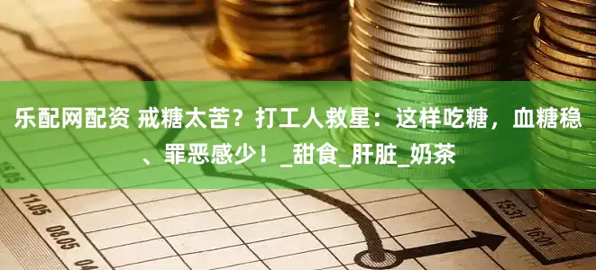 乐配网配资 戒糖太苦？打工人救星：这样吃糖，血糖稳、罪恶感少！_甜食_肝脏_奶茶