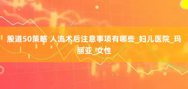 股道50策略 人流术后注意事项有哪些_妇儿医院_玛丽亚_女性