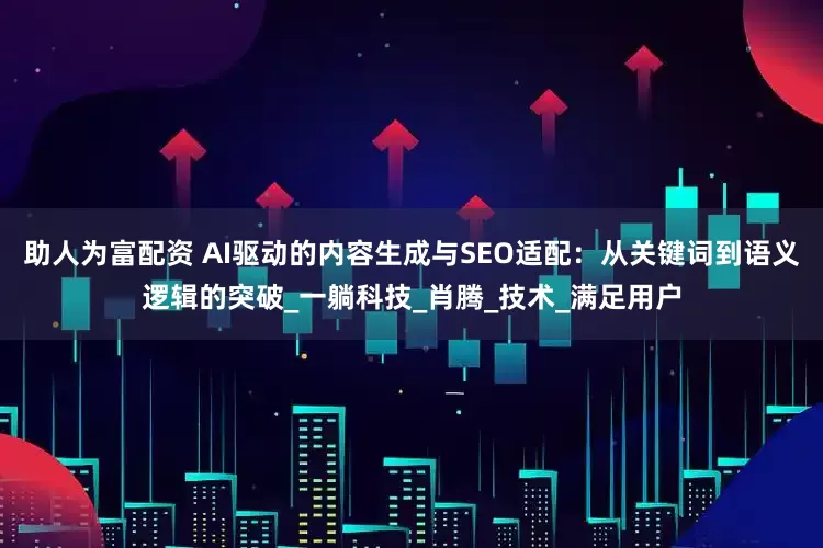 助人为富配资 AI驱动的内容生成与SEO适配：从关键词到语义逻辑的突破_一躺科技_肖腾_技术_满足用户