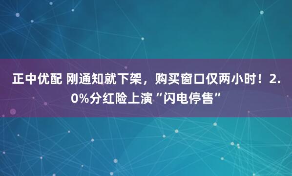 正中优配 刚通知就下架，购买窗口仅两小时！2.0%分红险上演“闪电停售”