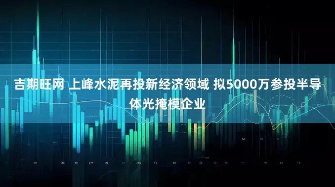 吉期旺网 上峰水泥再投新经济领域 拟5000万参投半导体光掩模企业