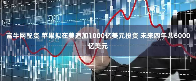 富牛网配资 苹果拟在美追加1000亿美元投资 未来四年共6000亿美元