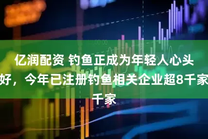 亿润配资 钓鱼正成为年轻人心头好，今年已注册钓鱼相关企业超8千家