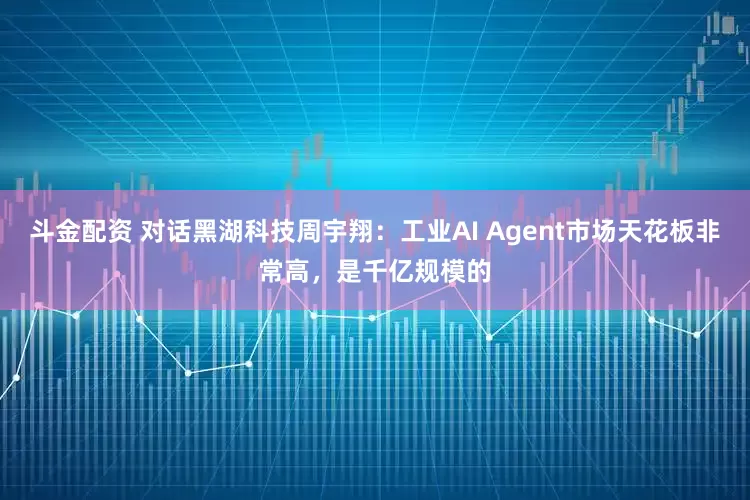 斗金配资 对话黑湖科技周宇翔：工业AI Agent市场天花板非常高，是千亿规模的