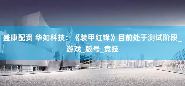 盛康配资 华如科技：《装甲红锋》目前处于测试阶段_游戏_版号_竞技