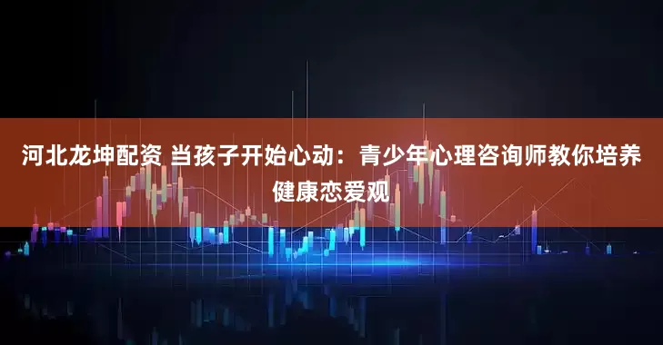 河北龙坤配资 当孩子开始心动：青少年心理咨询师教你培养健康恋爱观