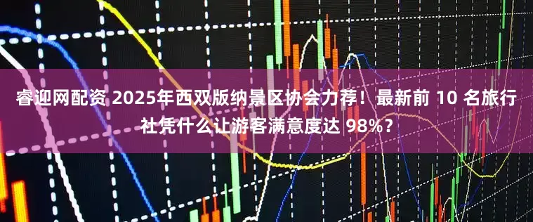 睿迎网配资 2025年西双版纳景区协会力荐！最新前 10 名旅行社凭什么让游客满意度达 98%？