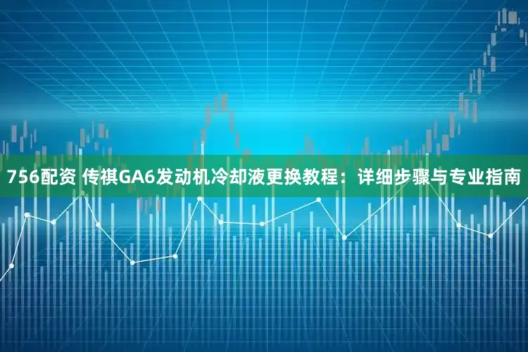 756配资 传祺GA6发动机冷却液更换教程:详细步骤与专业指南