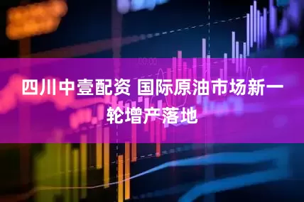 四川中壹配资 国际原油市场新一轮增产落地