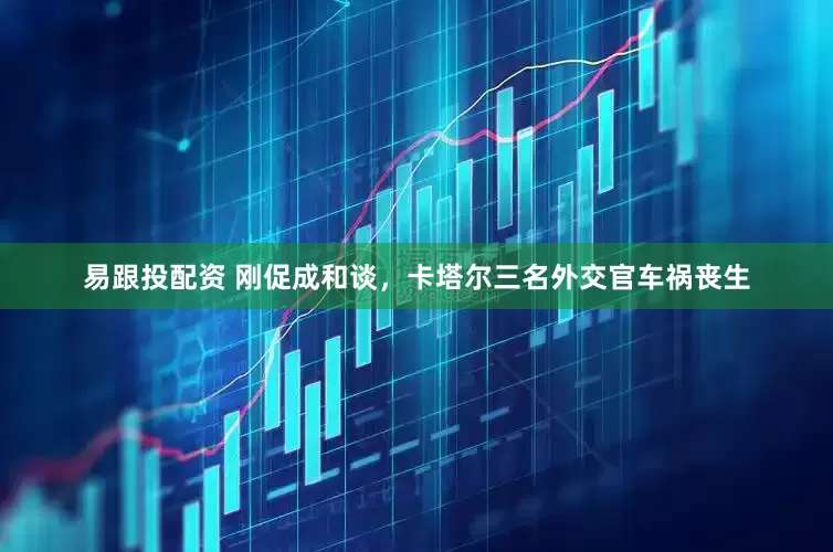 易跟投配资 刚促成和谈，卡塔尔三名外交官车祸丧生