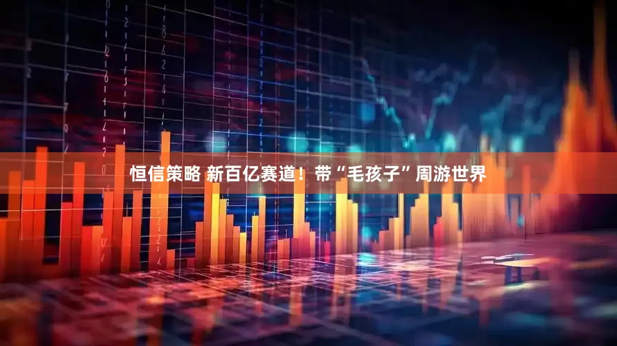 恒信策略 新百亿赛道!带“毛孩子”周游世界