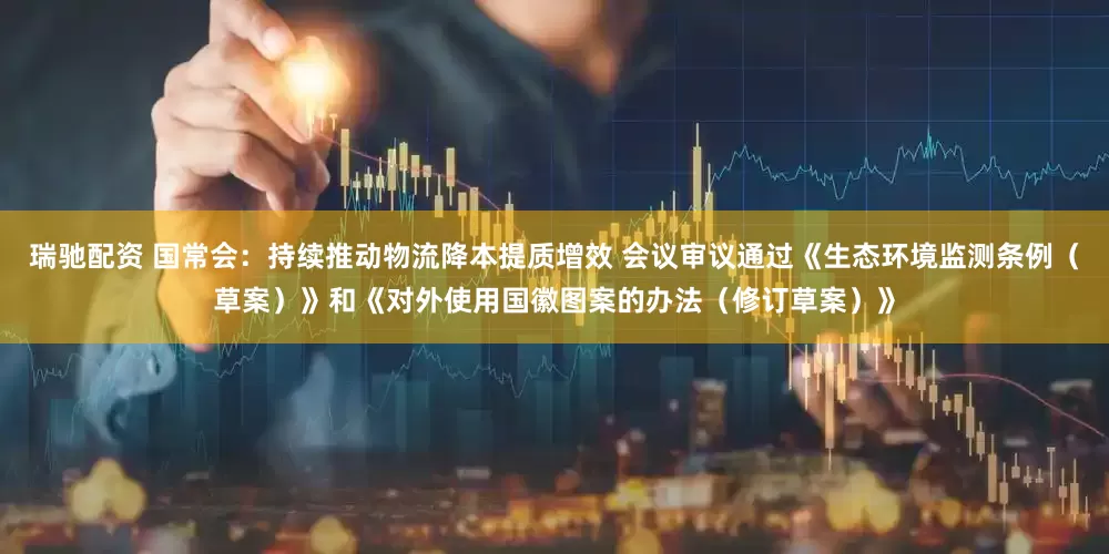 瑞驰配资 国常会：持续推动物流降本提质增效 会议审议通过《生态环境监测条例（草案）》和《对外使用国徽图案的办法（修订草案）》