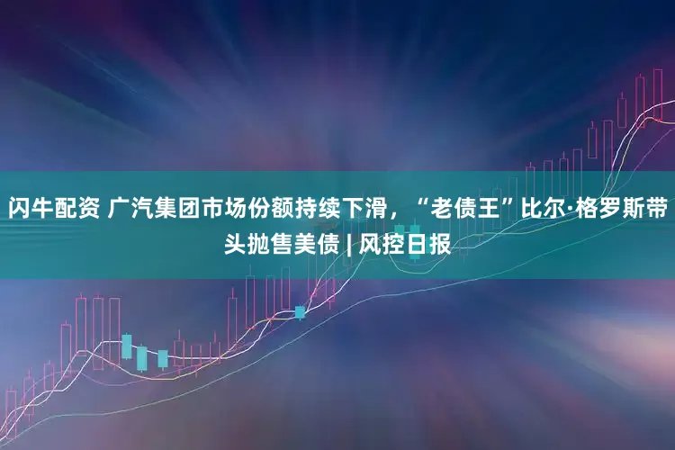 闪牛配资 广汽集团市场份额持续下滑，“老债王”比尔·格罗斯带头抛售美债 | 风控日报
