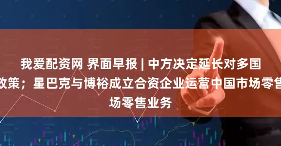 我爱配资网 界面早报 | 中方决定延长对多国免签政策；星巴克与博裕成立合资企业运营中国市场零售业务
