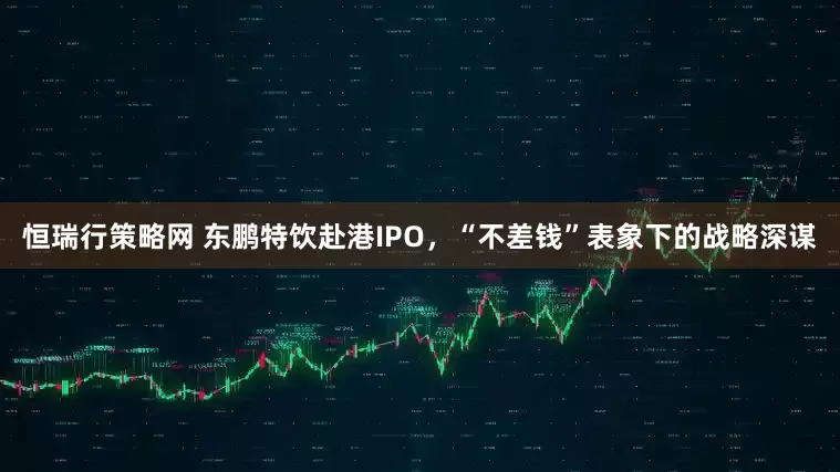 恒瑞行策略网 东鹏特饮赴港IPO，“不差钱”表象下的战略深谋