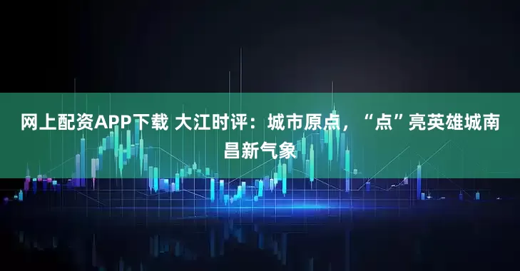 网上配资APP下载 大江时评：城市原点，“点”亮英雄城南昌新气象