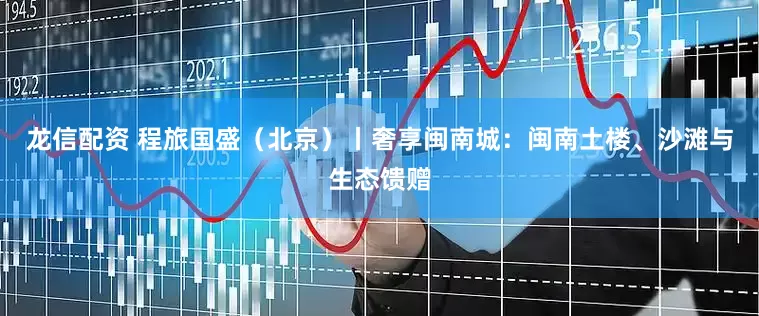 龙信配资 程旅国盛（北京）丨奢享闽南城：闽南土楼、沙滩与生态馈赠