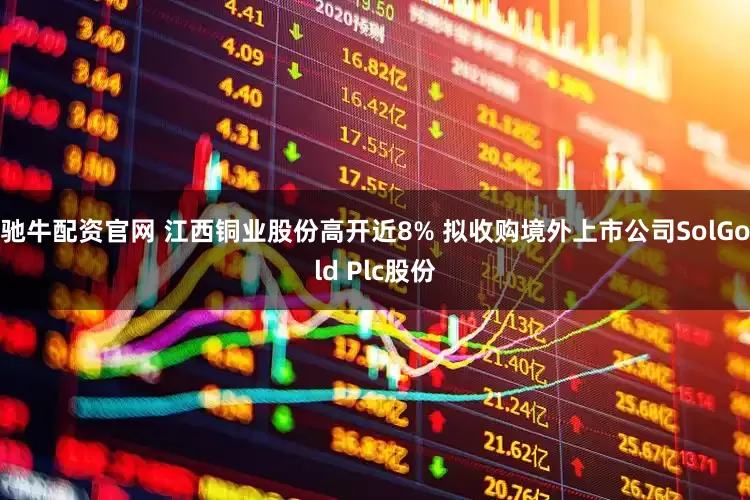 驰牛配资官网 江西铜业股份高开近8% 拟收购境外上市公司SolGold Plc股份
