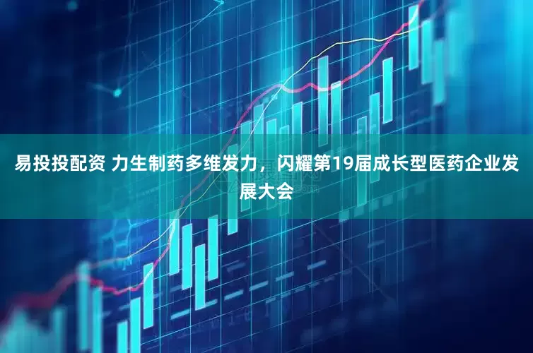 易投投配资 力生制药多维发力，闪耀第19届成长型医药企业发展大会