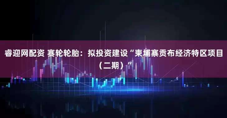 睿迎网配资 赛轮轮胎:拟投资建设“柬埔寨贡布经济特区项目(二期)”