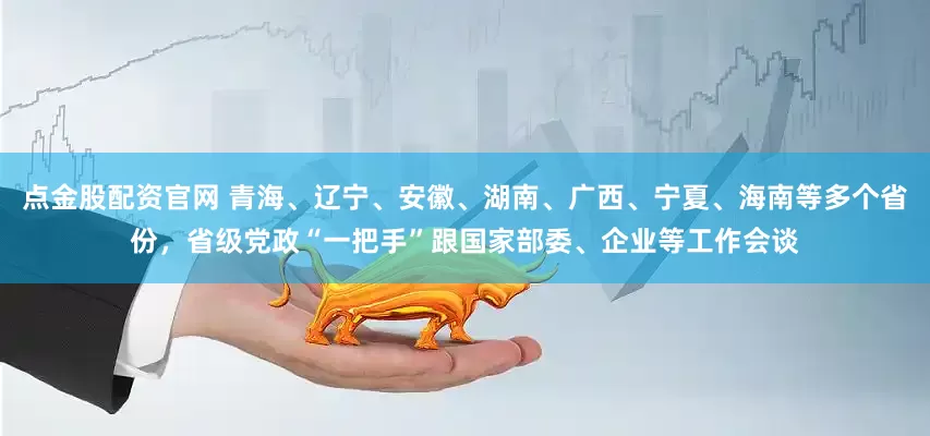 点金股配资官网 青海、辽宁、安徽、湖南、广西、宁夏、海南等多个省份，省级党政“一把手”跟国家部委、企业等工作会谈