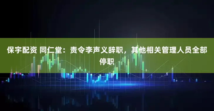 保宇配资 同仁堂：责令李声义辞职，其他相关管理人员全部停职