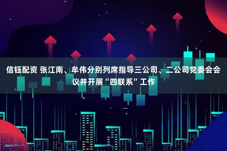 信钰配资 张江南、牟伟分别列席指导三公司、二公司党委会会议并开展“四联系”工作