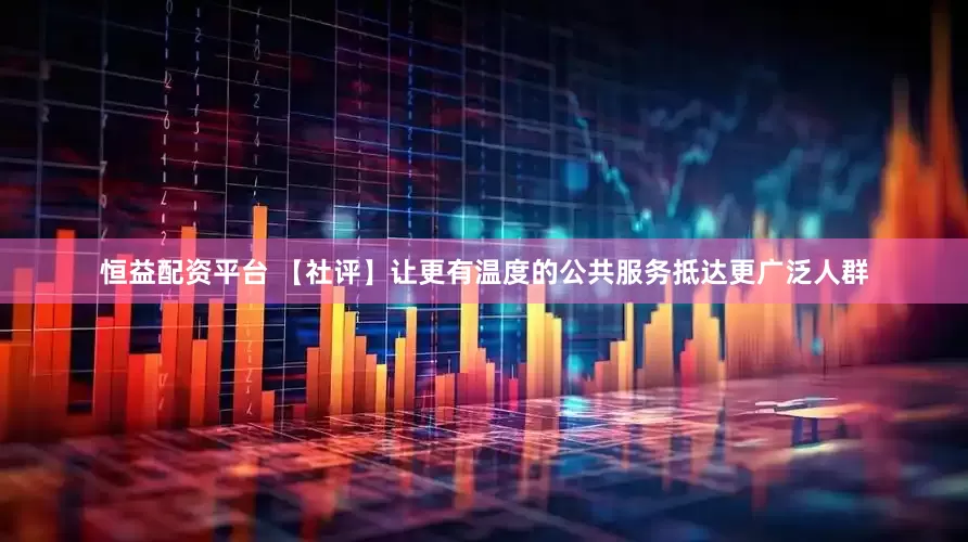 恒益配资平台 【社评】让更有温度的公共服务抵达更广泛人群