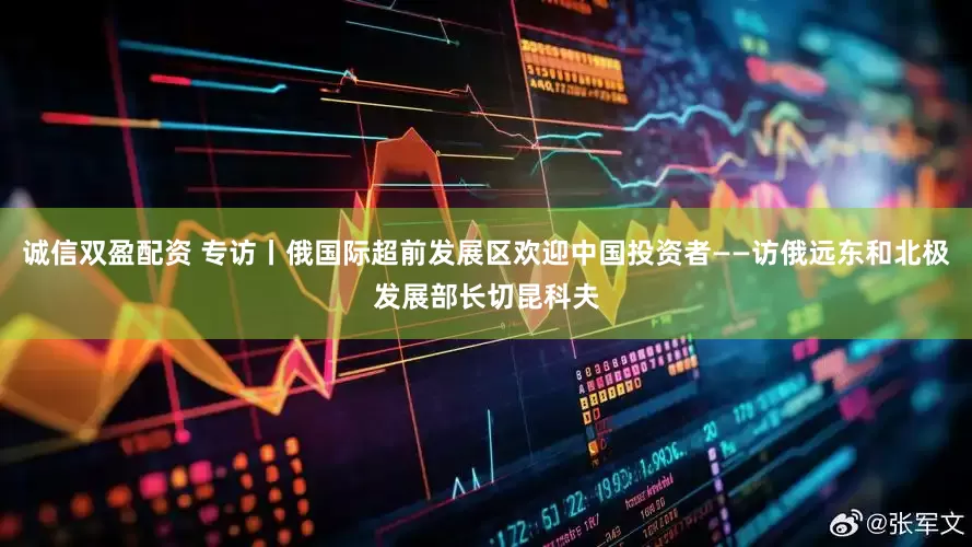 诚信双盈配资 专访丨俄国际超前发展区欢迎中国投资者——访俄远东和北极发展部长切昆科夫