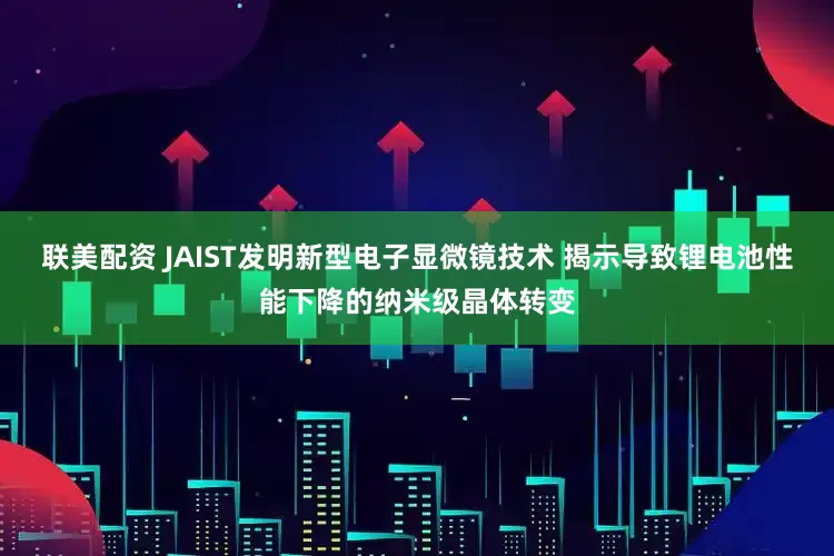 联美配资 JAIST发明新型电子显微镜技术 揭示导致锂电池性能下降的纳米级晶体转变