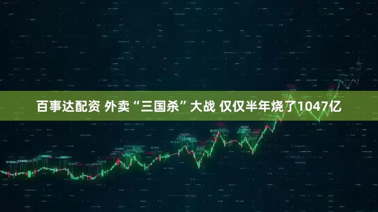 百事达配资 外卖“三国杀”大战 仅仅半年烧了1047亿