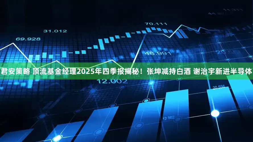 君安策略 顶流基金经理2025年四季报揭秘!张坤减持白酒 谢治宇新进半导体