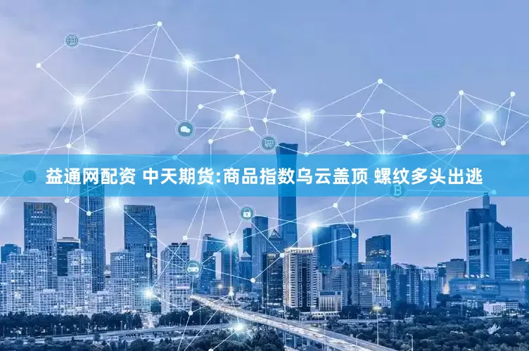 益通网配资 中天期货:商品指数乌云盖顶 螺纹多头出逃