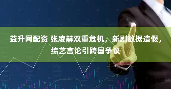 益升网配资 张凌赫双重危机，新剧数据造假，综艺言论引跨国争议