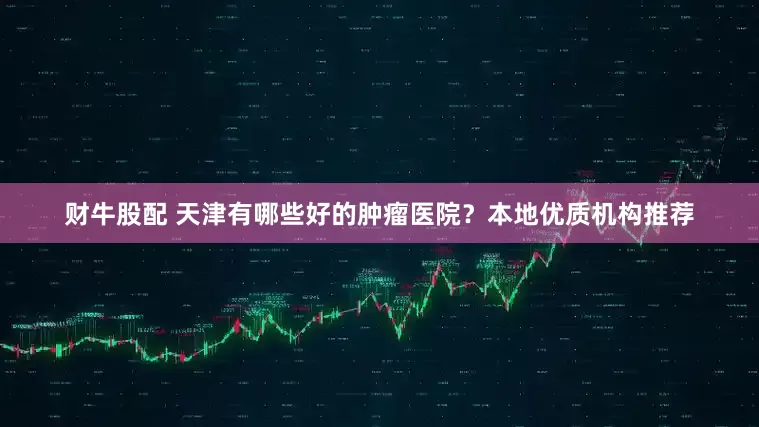 财牛股配 天津有哪些好的肿瘤医院？本地优质机构推荐