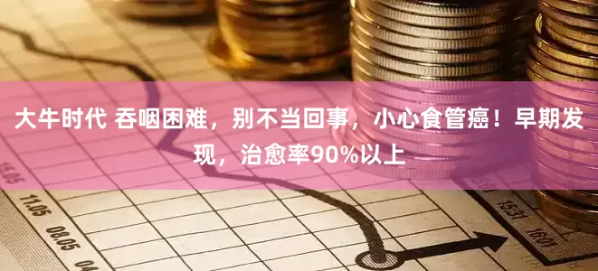 大牛时代 吞咽困难，别不当回事，小心食管癌！早期发现，治愈率90%以上