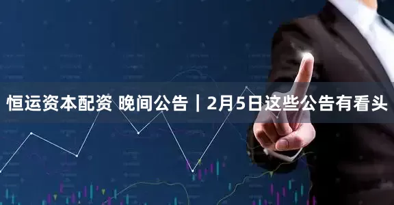 恒运资本配资 晚间公告｜2月5日这些公告有看头